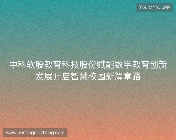 中科软股教育科技股份赋能数字教育创新发展开启智慧校园新篇章路
